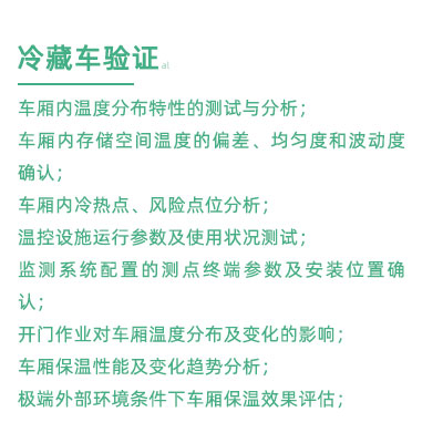GSP驗證中冷藏車驗證項目：車廂內(nèi)溫度分布特性的測試與分析； 車廂內(nèi)存儲空間溫度的偏差、均勻度和波動度確認(rèn)； 車廂內(nèi)冷熱點(diǎn)、風(fēng)險點(diǎn)位分析； 溫控設(shè)施運(yùn)行參數(shù)及使用狀況測試； 監(jiān)測系統(tǒng)配置的測點(diǎn)終端參數(shù)及安裝位置確認(rèn)； 開門作業(yè)對車廂溫度分布及變化的影響； 車廂保溫性能及變化趨勢分析； 極端外部環(huán)境條件下車廂保溫效果評估；